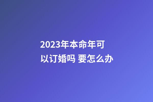 2023年本命年可以订婚吗 要怎么办